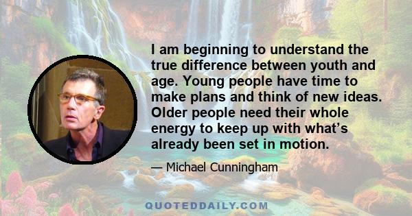 I am beginning to understand the true difference between youth and age. Young people have time to make plans and think of new ideas. Older people need their whole energy to keep up with what’s already been set in motion.