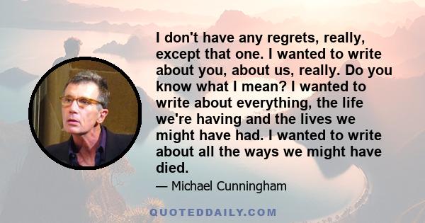 I don't have any regrets, really, except that one. I wanted to write about you, about us, really. Do you know what I mean? I wanted to write about everything, the life we're having and the lives we might have had. I