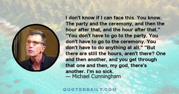 I don't know if I can face this. You know. The party and the ceremony, and then the hour after that, and the hour after that. You don't have to go to the party. You don't have to go to the ceremony. You don't have to do 