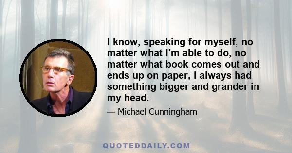 I know, speaking for myself, no matter what I'm able to do, no matter what book comes out and ends up on paper, I always had something bigger and grander in my head.