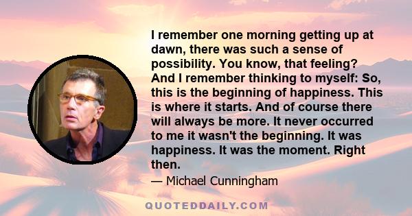 I remember one morning getting up at dawn, there was such a sense of possibility. You know, that feeling? And I remember thinking to myself: So, this is the beginning of happiness. This is where it starts. And of course 