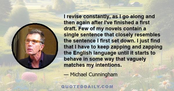 I revise constantly, as I go along and then again after I've finished a first draft. Few of my novels contain a single sentence that closely resembles the sentence I first set down. I just find that I have to keep