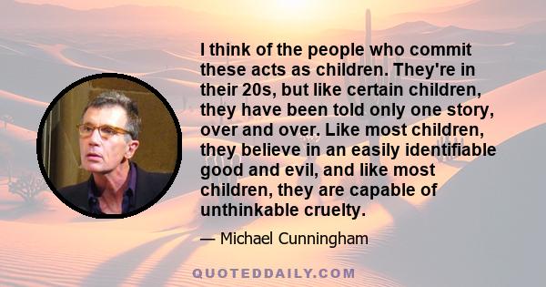 I think of the people who commit these acts as children. They're in their 20s, but like certain children, they have been told only one story, over and over. Like most children, they believe in an easily identifiable