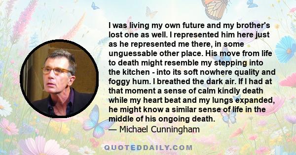 I was living my own future and my brother's lost one as well. I represented him here just as he represented me there, in some unguessable other place. His move from life to death might resemble my stepping into the