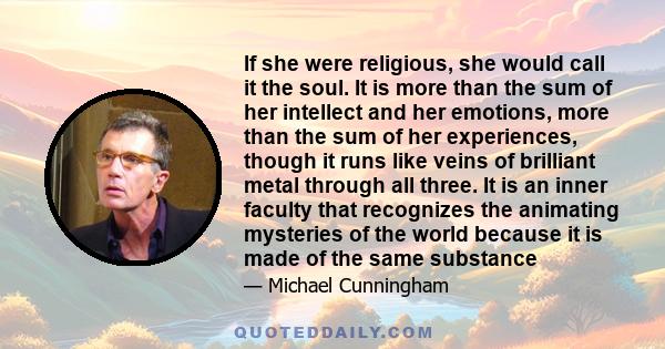 If she were religious, she would call it the soul. It is more than the sum of her intellect and her emotions, more than the sum of her experiences, though it runs like veins of brilliant metal through all three. It is