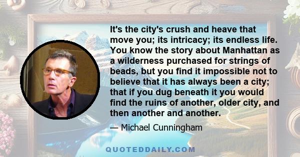 It's the city's crush and heave that move you; its intricacy; its endless life. You know the story about Manhattan as a wilderness purchased for strings of beads, but you find it impossible not to believe that it has