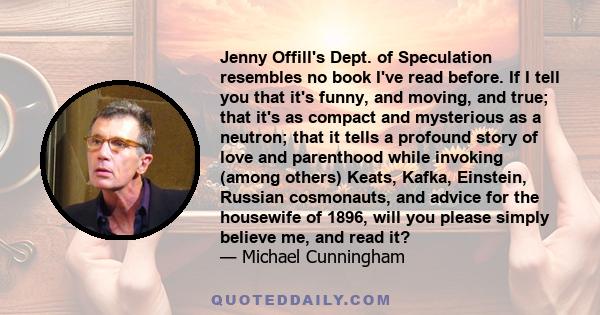 Jenny Offill's Dept. of Speculation resembles no book I've read before. If I tell you that it's funny, and moving, and true; that it's as compact and mysterious as a neutron; that it tells a profound story of love and