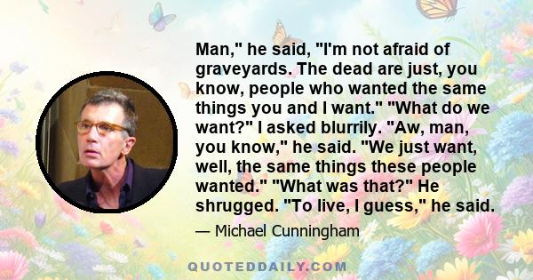 Man, he said, I'm not afraid of graveyards. The dead are just, you know, people who wanted the same things you and I want. What do we want? I asked blurrily. Aw, man, you know, he said. We just want, well, the same