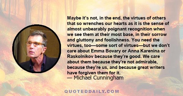 Maybe it’s not, in the end, the virtues of others that so wrenches our hearts as it is the sense of almost unbearably poignant recognition when we see them at their most base, in their sorrow and gluttony and