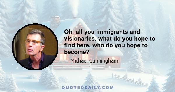 Oh, all you immigrants and visionaries, what do you hope to find here, who do you hope to become?