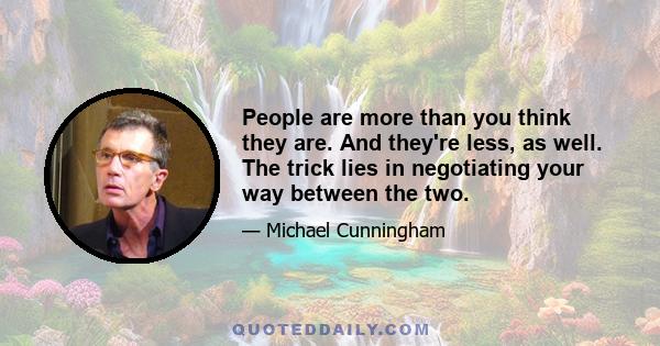 People are more than you think they are. And they're less, as well. The trick lies in negotiating your way between the two.