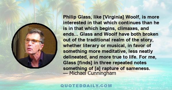 Philip Glass, like [Virginia] Woolf, is more interested in that which continues than he is in that which begins, climaxes, and ends... Glass and Woolf have both broken out of the traditional realm of the story, whether