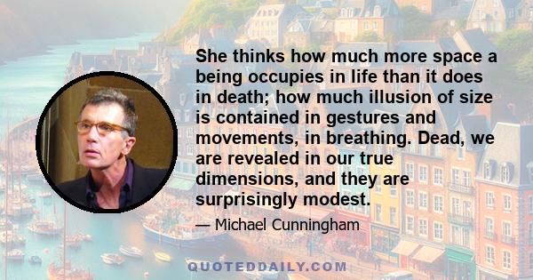 She thinks how much more space a being occupies in life than it does in death; how much illusion of size is contained in gestures and movements, in breathing. Dead, we are revealed in our true dimensions, and they are