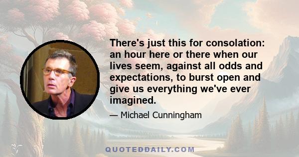 There's just this for consolation: an hour here or there when our lives seem, against all odds and expectations, to burst open and give us everything we've ever imagined.