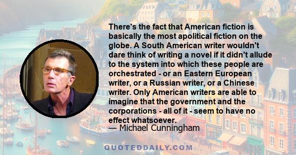 There's the fact that American fiction is basically the most apolitical fiction on the globe. A South American writer wouldn't dare think of writing a novel if it didn't allude to the system into which these people are