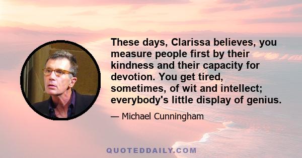 These days, Clarissa believes, you measure people first by their kindness and their capacity for devotion. You get tired, sometimes, of wit and intellect; everybody's little display of genius.