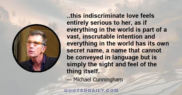 ..this indiscriminate love feels entirely serious to her, as if everything in the world is part of a vast, inscrutable intention and everything in the world has its own secret name, a name that cannot be conveyed in