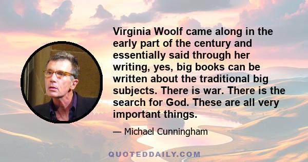 Virginia Woolf came along in the early part of the century and essentially said through her writing, yes, big books can be written about the traditional big subjects. There is war. There is the search for God. These are 