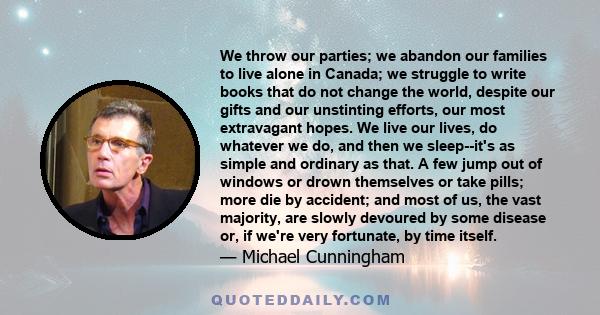 We throw our parties; we abandon our families to live alone in Canada; we struggle to write books that do not change the world, despite our gifts and our unstinting efforts, our most extravagant hopes. We live our