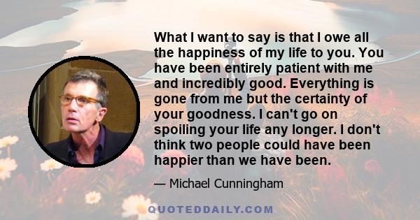 What I want to say is that I owe all the happiness of my life to you. You have been entirely patient with me and incredibly good. Everything is gone from me but the certainty of your goodness. I can't go on spoiling