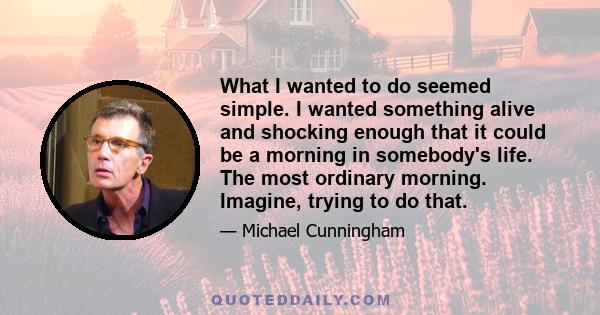 What I wanted to do seemed simple. I wanted something alive and shocking enough that it could be a morning in somebody's life. The most ordinary morning. Imagine, trying to do that.