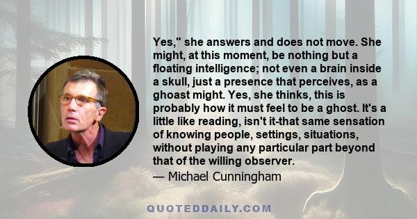 Yes, she answers and does not move. She might, at this moment, be nothing but a floating intelligence; not even a brain inside a skull, just a presence that perceives, as a ghoast might. Yes, she thinks, this is