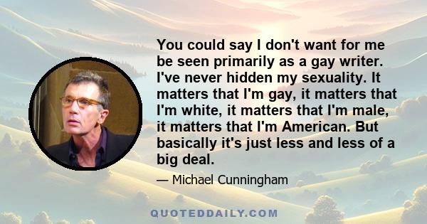 You could say I don't want for me be seen primarily as a gay writer. I've never hidden my sexuality. It matters that I'm gay, it matters that I'm white, it matters that I'm male, it matters that I'm American. But