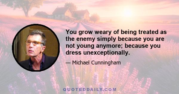 You grow weary of being treated as the enemy simply because you are not young anymore; because you dress unexceptionally.