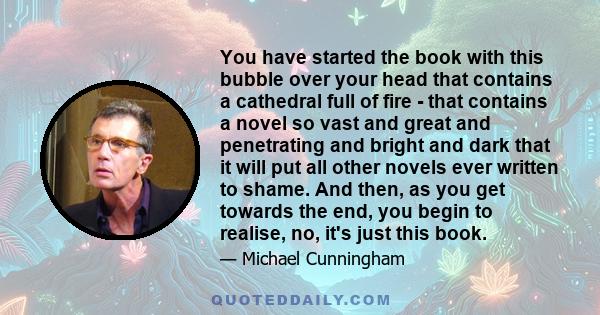 You have started the book with this bubble over your head that contains a cathedral full of fire - that contains a novel so vast and great and penetrating and bright and dark that it will put all other novels ever