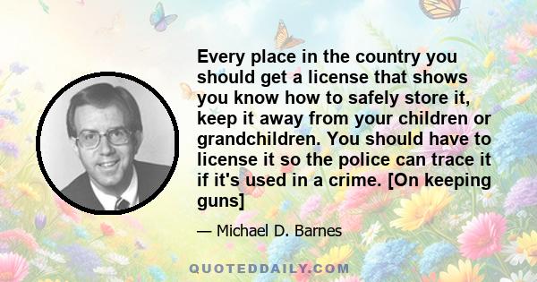 Every place in the country you should get a license that shows you know how to safely store it, keep it away from your children or grandchildren. You should have to license it so the police can trace it if it's used in