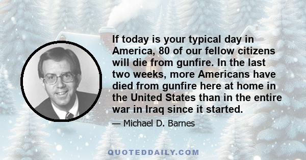 If today is your typical day in America, 80 of our fellow citizens will die from gunfire. In the last two weeks, more Americans have died from gunfire here at home in the United States than in the entire war in Iraq