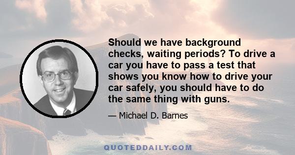 Should we have background checks, waiting periods? To drive a car you have to pass a test that shows you know how to drive your car safely, you should have to do the same thing with guns.