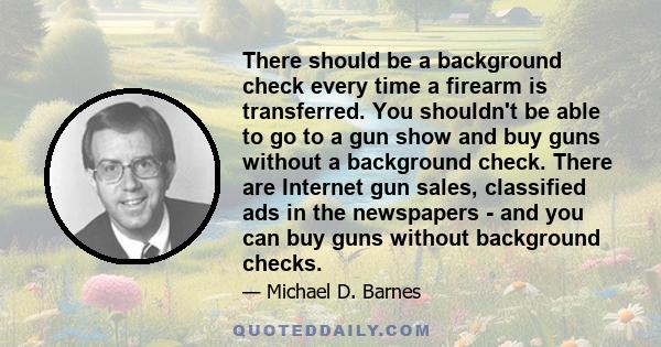 There should be a background check every time a firearm is transferred. You shouldn't be able to go to a gun show and buy guns without a background check. There are Internet gun sales, classified ads in the newspapers - 