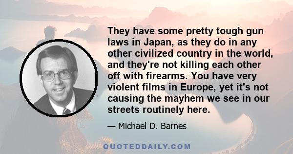 They have some pretty tough gun laws in Japan, as they do in any other civilized country in the world, and they're not killing each other off with firearms. You have very violent films in Europe, yet it's not causing