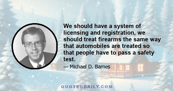 We should have a system of licensing and registration, we should treat firearms the same way that automobiles are treated so that people have to pass a safety test.