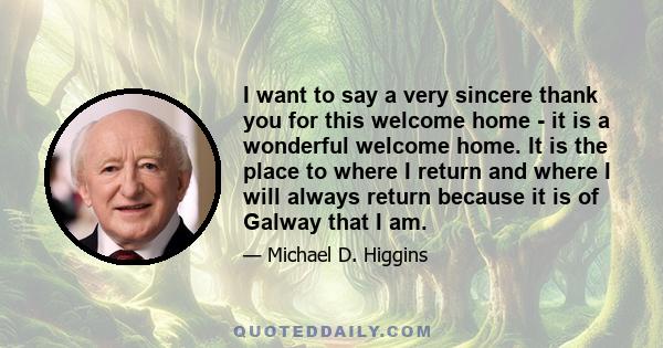 I want to say a very sincere thank you for this welcome home - it is a wonderful welcome home. It is the place to where I return and where I will always return because it is of Galway that I am.