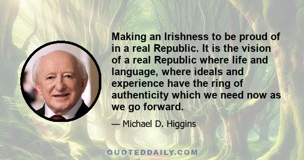 Making an Irishness to be proud of in a real Republic. It is the vision of a real Republic where life and language, where ideals and experience have the ring of authenticity which we need now as we go forward.