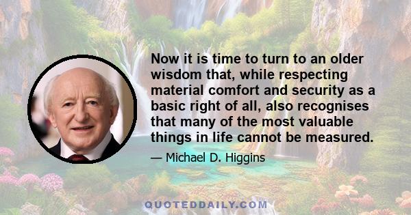 Now it is time to turn to an older wisdom that, while respecting material comfort and security as a basic right of all, also recognises that many of the most valuable things in life cannot be measured.