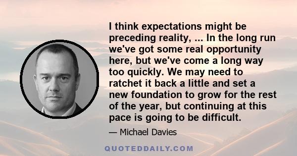 I think expectations might be preceding reality, ... In the long run we've got some real opportunity here, but we've come a long way too quickly. We may need to ratchet it back a little and set a new foundation to grow