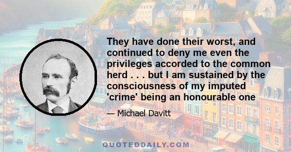 They have done their worst, and continued to deny me even the privileges accorded to the common herd . . . but I am sustained by the consciousness of my imputed 'crime' being an honourable one