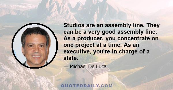 Studios are an assembly line. They can be a very good assembly line. As a producer, you concentrate on one project at a time. As an executive, you're in charge of a slate.