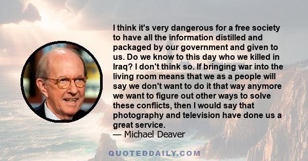 I think it's very dangerous for a free society to have all the information distilled and packaged by our government and given to us. Do we know to this day who we killed in Iraq? I don't think so. If bringing war into