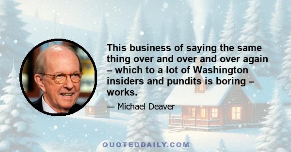 This business of saying the same thing over and over and over again – which to a lot of Washington insiders and pundits is boring – works.