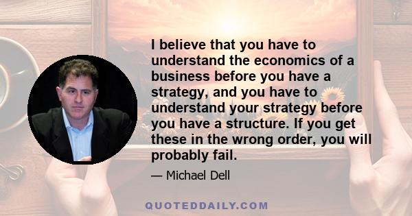 I believe that you have to understand the economics of a business before you have a strategy, and you have to understand your strategy before you have a structure. If you get these in the wrong order, you will probably