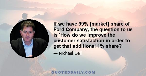 If we have 99% [market] share of Ford Company, the question to us is 'How do we improve the customer satisfaction in order to get that additional 1% share?