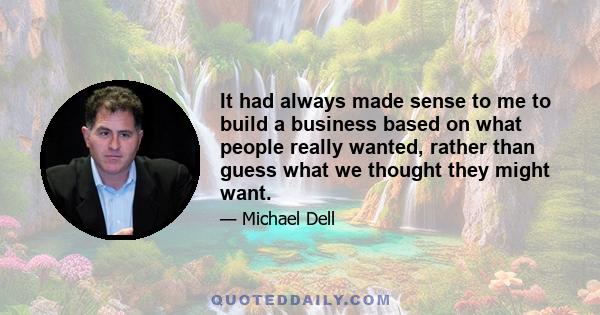 It had always made sense to me to build a business based on what people really wanted, rather than guess what we thought they might want.