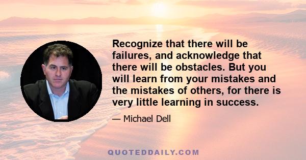 Recognize that there will be failures, and acknowledge that there will be obstacles. But you will learn from your mistakes and the mistakes of others, for there is very little learning in success.