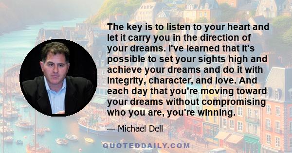 The key is to listen to your heart and let it carry you in the direction of your dreams. I've learned that it's possible to set your sights high and achieve your dreams and do it with integrity, character, and love. And 