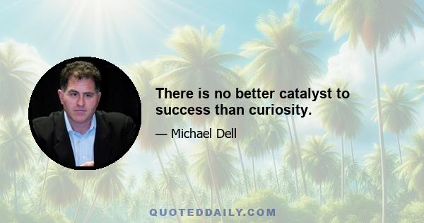 There is no better catalyst to success than curiosity.