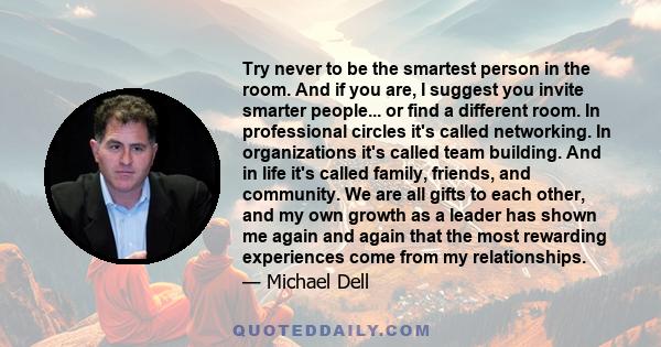 Try never to be the smartest person in the room. And if you are, I suggest you invite smarter people... or find a different room. In professional circles it's called networking. In organizations it's called team